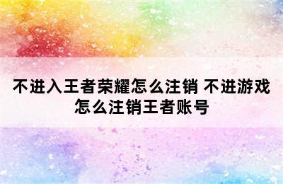 不进入王者荣耀怎么注销 不进游戏怎么注销王者账号